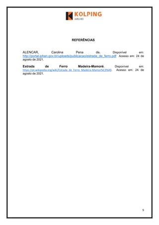 9
REFERÊNCIAS
ALENCAR, Carolina Pena de. Disponível em:
http://portal.iphan.gov.br/uploads/publicacao/estrada_de_ferro.pdf Acesso em: 24 de
agosto de 2021.
Estrada de Ferro Madeira-Mamoré. Disponível em:
https://pt.wikipedia.org/wiki/Estrada_de_Ferro_Madeira-Mamor%C3%A9. Acesso em: 24 de
agosto de 2021.
 
