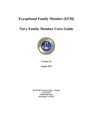 Exceptional Family Member (EFM)

Navy Family Member Users Guide




                Version 1.0

                August 2011




       SPAWAR Systems Center – Pacific
               Code 53225
            53560 Hull Street
           San Diego CA 92152
 