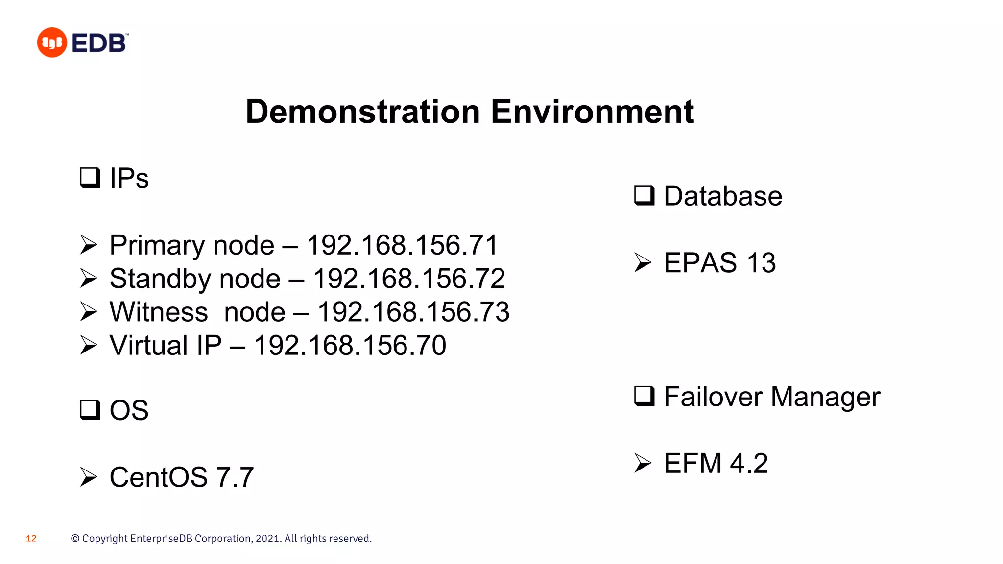 © Copyright EnterpriseDB Corporation, 2021. All rights reserved.
12
Demonstration Environment
❑ IPs
➢ Primary node – 192.168.156.71
➢ Standby node – 192.168.156.72
➢ Witness node – 192.168.156.73
➢ Virtual IP – 192.168.156.70
❑ OS
➢ CentOS 7.7
❑ Database
➢ EPAS 13
❑ Failover Manager
➢ EFM 4.2
 