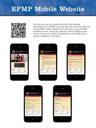EFMP Mobile Website

     You can now use your mobile device to find valuable
     information on the EFMP. Just scan the code and follow the link
     to the EFMP mobile website. Find information such as EFMP
     enrollment forms, resources, podcasts, and an EFMP locator
     which will give you contact information for the EFMP at your
     specific installation or location.
 
