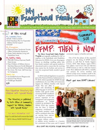 Summer
       IN THIS ISSUE
                                                                                                                                                2011
 My Command News

                                           My Command News
 •EFMP: THEN & NOW
 •DoD Develops Plan for Expanded
  Military Family Support




                                          EFMP: THEN & NOW
 •STOMP
 My Resources
 • National Down Syndrome Society
   Offers Scholarship Assistance
 • Easter Seals releases Living with         The Navy’s Exceptional Family Member community support to families and more.
   Disabilities Study                     Program was originally established in 1987 in
 My Healthy Family                        response to the Individuals with Disabilities         One of the first phases of this expanded
 • TRICARE Online Improves Health         Education Act (IDEA). At its core, the program    program was the hiring of EFMP Liaison
   Data Access                            focuses on detailing: enrolling sailors who       positions to staff Fleet & Family Support
 • New Children of Military Service       have family members with special medical or       Centers. FFSC Mid Atlantic region FFSCs
   Members Resource Guide Released        educational needs to ensure that the receiving    have added a total of ten (10) new full-time
   by the Defense Centers of Excellence   duty station has the facilities and services to   EFMP Liaisons as well as a full time Liaison
 • You Care, We Care: Self-Care tips      meet the exceptional family member’s special      Lead. These additional staff will be a valuable
   for Caregivers                         needs.                                            new resource for service members and
                                                                                            referral to help service members enroll in the
 Family Fun                                                                                 program & access information and resources.
 • Accessible/Inclusive Playgrounds           In 2010, landmark legislation was passed as
 • Sensory-Free Movies                    part of the National Defense Authorization Act
 • Challenger Baseball                    FY 2010, which expanded the EFMP through
                                          establishment of a new Office of Community
                                                                                            Meet your new EFMP Liaisons!
 Q&A                                      Support for Military Families with Special
                                          Needs. This new office is
                                          tasked with identifying &
                                          addressing gaps in services to
New Education Directory For               families with special needs,
Children with Special Needs               overseeing EFMP enrollment
                                          & assignment coordination
                                          process, expansion of case
   “The Directory is published            management and assignment
                                          coordination to include
  by DoD’s Office of Community            CONUS & OCONUS. The
  Support for Military Families           NDAA FY10 also requires
      with Special Needs.”                that the Navy 1) Expand
                                          assignment coordination so
                                          that family members’ needs
    For more information visit:           will be considered when they
                                          are moving from state-to-
http://cs.mhf.dod.mil/content/dav/mhf/    state and not just overseas;
                                                                                            Pictured (from left): Wendy Cunningham, Saratoga Springs; Robin Conley, Oceana;
  QOL-Library/MHF/260593.html             2) require military services                      Jennifer Pierce, Regional Office; Christi Jones, Portsmouth Naval Hospital; Deanne Noel,
                                          to stabilize service members at a location        Yorktown/NNSY; Todd McGehee, JEBLCFS, Loris Velez-Acevedo, Norfolk; Lisa Dain, New
                                          for a minimum of four years, and 3) expand        London, CT; Lee Hardgrove, Newport, RI; Robertson Thomas, Oceana


                                            NAVY EFMP MID-ATLANTIC REGION NEWSLETTER • SUMMER EDITION 2011                                                                      1
 