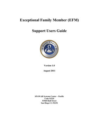 Exceptional Family Member (EFM)

      Support Users Guide




                Version 1.0

                August 2011




       SPAWAR Systems Center – Pacific
               Code 53225
            53560 Hull Street
           San Diego CA 92152
 