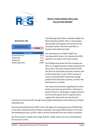 The following report offers a detailed insight into
Retail Food Group (RFG). RFG is a food retailer
that provides the majority of its services to the
Australian market. The firms head office is
located in the Gold Coast, QLD.
Our report gives an in-depth insight into
macroeconomic factors, the industries that RFG
operates in as well as a firm level analysis.
Our findings have shown that the company has
been on an aggressive path, led by acquisitions of
Gloria Jean’s and most recently Hudson Pacific.
The firm has consistently returned a revenue and
profit increase year on year. RFG’s increase in
revenue and profit both outstrip the average
growth of the Australian economy, as well as the
food industry as a whole.
The recent announcement regarding the Hudson
Pacific acquisition has given RFG a solid base to
build its future on. Being able to supply inventory
to its franchises gives the firm a great vertical
supply chain. Due to this we have forecast
revenues to increase by 50%, though we are largely expecting this to be offset by increased
operating costs.
We have forecasted the firms NPAT to be 1.6% higher this coming fiscal year (FY2017) due
to the costs associated with the Hudson acquisition. We expect NPAT to grow at circa 15%
the following two years as RFG is able to see the full benefits from the Hudson acquisition.
Our forecast gives a target share range of $6.30 - $6.60, and as such we currently believe
the security is a hold.
EFN415 – Queensland University of Technology Page 1
Current Share Price $6.55
52Week high $7.17
52Week low $3.98
Market Capitalisation $1.08B
16th September, 2016
Retail Food Group LTD
RFG.ASX
Price Performance As of 12/09/2016
 