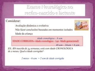 Considerar:
       Avaliação dinâmica e evolutiva
       Não fazer conclusões baseadas em momentos isolados
       Idade da criança
                        idade cronológica – 6 sem
     IDADE CORRIGIDA= idade cronológica - (40- Idade gestacional)
                                               40 sem – 34sem = 6 sem
 EX.: RN nascido de 34 semanas, está com idade CRONOLÓGICA
 de 2 meses. Qual a idade corrigida?

              2 meses – 6 sem = 2 sem de idade corrigida
 