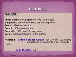 Após 1950 :

André Thomas e Dargassies, 1952 na França;
Illingworth, 1960 e Sheridan, 1968 na Inglaterra;
Prechtl, 1964 na Holanda;
Brandt, 1986 na Alemanha;
Dubowitz, 1970 nos EstadosUnidos;
Coriat, 1960 na Argentina, entre outros.

No Brasil:    Antônio Branco Lefèvre, 1950  em 1972 exame
                      neurológico evolutivo, do 3 ao 7 anos de
  vida.

             Aron Diament, 1967
 