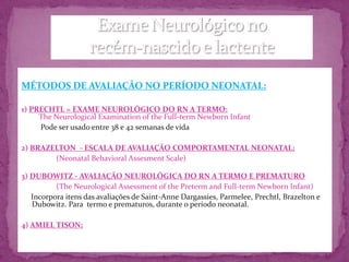 MÉTODOS DE AVALIAÇÃO NO PERÍODO NEONATAL:

1) PRECHTL = EXAME NEUROLÓGICO DO RN A TERMO:
     The Neurological Examination of the Full-term Newborn Infant
     Pode ser usado entre 38 e 42 semanas de vida

2) BRAZELTON - ESCALA DE AVALIAÇÃO COMPORTAMENTAL NEONATAL;
        (Neonatal Behavioral Assesment Scale)

3) DUBOWITZ - AVALIAÇÃO NEUROLÓGICA DO RN A TERMO E PREMATURO
          (The Neurological Assessment of the Preterm and Full-term Newborn Infant)
   Incorpora itens das avaliações de Saint-Anne Dargassies, Parmelee, Prechtl, Brazelton e
   Dubowitz. Para termo e prematuros, durante o período neonatal.

4) AMIEL TISON;
 