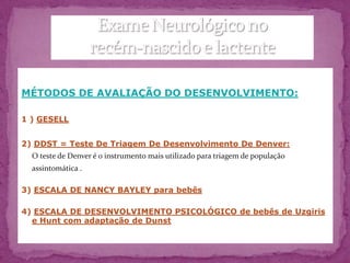 MÉTODOS DE AVALIAÇÃO DO DESENVOLVIMENTO:

1 ) GESELL


2) DDST = Teste De Triagem De Desenvolvimento De Denver:
  O teste de Denver é o instrumento mais utilizado para triagem de população
  assintomática .

3) ESCALA DE NANCY BAYLEY para bebês

4) ESCALA DE DESENVOLVIMENTO PSICOLÓGICO de bebês de Uzgiris
  e Hunt com adaptação de Dunst
 