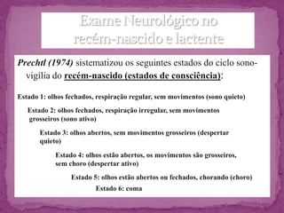 Prechtl (1974) sistematizou os seguintes estados do ciclo sono-
  vigília do recém-nascido (estados de consciência):

Estado 1: olhos fechados, respiração regular, sem movimentos (sono quieto)
   Estado 2: olhos fechados, respiração irregular, sem movimentos
   grosseiros (sono ativo)
       Estado 3: olhos abertos, sem movimentos grosseiros (despertar
       quieto)
            Estado 4: olhos estão abertos, os movimentos são grosseiros,
            sem choro (despertar ativo)
                 Estado 5: olhos estão abertos ou fechados, chorando (choro)
                         Estado 6: coma
 