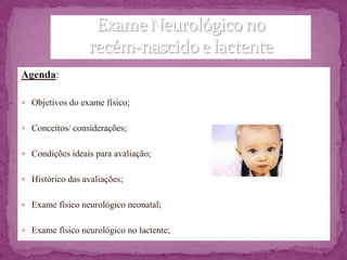 Agenda:

 Objetivos do exame físico;


 Conceitos/ considerações;


 Condições ideais para avaliação;


 Histórico das avaliações;


 Exame físico neurológico neonatal;


 Exame físico neurológico no lactente;
 