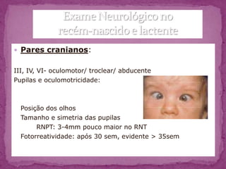  Pares cranianos:


III, IV, VI- oculomotor/ troclear/ abducente
Pupilas e oculomotricidade:



  Posição dos olhos
  Tamanho e simetria das pupilas
       RNPT: 3-4mm pouco maior no RNT
  Fotorreatividade: após 30 sem, evidente > 35sem
 