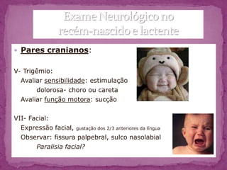  Pares cranianos:


V- Trigêmio:
  Avaliar sensibilidade: estimulação
        dolorosa- choro ou careta
  Avaliar função motora: sucção

VII- Facial:
  Expressão facial, gustação dos 2/3 anteriores da língua
  Observar: fissura palpebral, sulco nasolabial
       Paralisia facial?
 