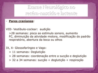  Pares cranianos:


VIII- Vestíbulo-coclear: audição
  >28 semanas: pisca ao estímulo sonoro, aumento
  FC, diminuição da atividade motora, modificação do padrão
  respiratório, abertura da boca ou olhos

IX, X- Glossofaríngeo e Vago:
  > 11 semanas: Deglutição
  > 28 semanas: coordenação entre a sucção e deglutição
  > 32 a 34 semanas: sucção + deglutição + respiração
 