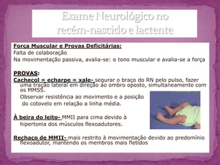 Força Muscular e Provas Deficitárias:
Falta de colaboração
Na movimentação passiva, avalia-se: o tono muscular e avalia-se a força

PROVAS:
Cachecol = echarpe = xale- segurar o braço do RN pelo pulso, fazer
  uma tração lateral em direção ao ombro oposto, simultaneamente com
  os MMSS.
  Observar resistência ao movimento e a posição
   do cotovelo em relação a linha média.

À beira do leito- MMII para cima devido à
  hipertonia dos músculos flexoadutores.

Rechaço de MMII- mais restrito à movimentação devido ao predomínio
  flexoadutor, mantendo os membros mais fletidos
 