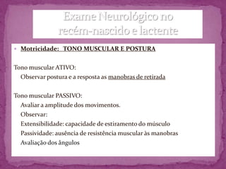  Motricidade: TONO MUSCULAR E POSTURA


Tono muscular ATIVO:
  Observar postura e a resposta as manobras de retirada

Tono muscular PASSIVO:
  Avaliar a amplitude dos movimentos.
  Observar:
  Extensibilidade: capacidade de estiramento do músculo
  Passividade: ausência de resistência muscular às manobras
  Avaliação dos ângulos
 