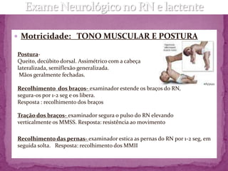  Motricidade: TONO MUSCULAR E POSTURA

Postura-
Queito, decúbito dorsal. Assimétrico com a cabeça
lateralizada, semiflexão generalizada.
 Mãos geralmente fechadas.

Recolhimento dos braços- examinador estende os braços do RN,
segura-os por 1-2 seg e os libera.
Resposta : recolhimento dos braços

Tração dos braços- examinador segura o pulso do RN elevando
verticalmente os MMSS. Resposta: resistência ao movimento

Recolhimento das pernas- examinador estica as pernas do RN por 1-2 seg, em
seguida solta. Resposta: recolhimento dos MMII
 
