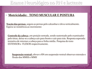  Motricidade: TONO MUSCULAR E POSTURA


Tração das pernas- segura as pernas pelo calcanhar e eleva verticalmente.
Espera-se resistência ao movimento


 Controle da cabeça- em posição sentada, sendo sustentado pelo examinador
 pelo tórax, deixa-se a cabeça cair para frente e cair para trás. Resposta esperada:
 tentativa de retornar a cabeça para a linha média. Pesquisa do tono
 EXTENSOR e FLEXOR respectivamente.



     Suspensão ventral- elevar o RN em suspensão ventral observar extensão e
     flexão dos MMSS e MMII
 