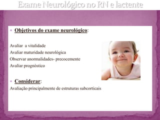  Objetivos do exame neurológico:


Avaliar a vitalidade
Avaliar maturidade neurológica
Observar anormalidades- precocemente
Avaliar prognóstico


 Considerar:
Avaliação principalmente de estruturas subcorticais
 