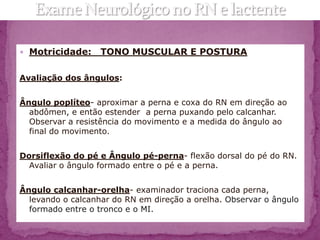  Motricidade:     TONO MUSCULAR E POSTURA

Avaliação dos ângulos:


Ângulo poplíteo- aproximar a perna e coxa do RN em direção ao
  abdômen, e então estender a perna puxando pelo calcanhar.
  Observar a resistência do movimento e a medida do ângulo ao
  final do movimento.


Dorsiflexão do pé e Ângulo pé-perna- flexão dorsal do pé do RN.
  Avaliar o ângulo formado entre o pé e a perna.


Ângulo calcanhar-orelha- examinador traciona cada perna,
  levando o calcanhar do RN em direção a orelha. Observar o ângulo
  formado entre o tronco e o MI.
 