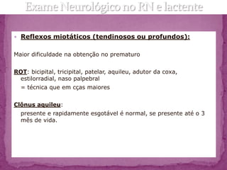  Reflexos miotáticos (tendinosos ou profundos):


Maior dificuldade na obtenção no prematuro


ROT: bicipital, tricipital, patelar, aquileu, adutor da coxa,
 estilorradial, naso palpebral
  = técnica que em cças maiores


Clônus aquileu:
  presente e rapidamente esgotável é normal, se presente até o 3
  mês de vida.
 