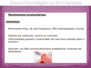  Movimentos involuntários:


TREMORES:


 Movimentos finos, de alta frequência, NÃO estereotipados, breves.


 Obtidos por estímulos: sonoro ou luminoso
 Interrompidos quando o examinador faz uma leve pressão sobre o
 membro.


 Ocorrem: em RNs normais/distúrbios metabólicos/ síndrome de
 abstinência
 