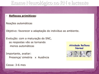  Reflexos primitivos:


Reações automáticas


Objetivo: favorecer a adaptação do indivíduo ao ambiente.


Evolução: com a maturação do SNC,
  as respostas vão se tornando
   menos automáticas


Importante, avaliar:
  Presença/ simetria   x Ausência


Cessa: 3-6 mes
 
