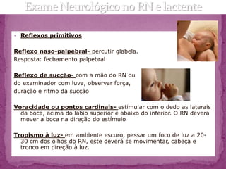  Reflexos primitivos:


Reflexo naso-palpebral- percutir glabela.
Resposta: fechamento palpebral

Reflexo de sucção- com a mão do RN ou
do examinador com luva, observar força,
duração e ritmo da sucção

Voracidade ou pontos cardinais- estimular com o dedo as laterais
  da boca, acima do lábio superior e abaixo do inferior. O RN deverá
  mover a boca na direção do estímulo

Tropismo à luz- em ambiente escuro, passar um foco de luz a 20-
  30 cm dos olhos do RN, este deverá se movimentar, cabeça e
  tronco em direção à luz.
 