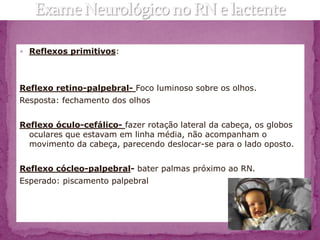  Reflexos primitivos:




Reflexo retino-palpebral- Foco luminoso sobre os olhos.
Resposta: fechamento dos olhos


Reflexo óculo-cefálico- fazer rotação lateral da cabeça, os globos
  oculares que estavam em linha média, não acompanham o
  movimento da cabeça, parecendo deslocar-se para o lado oposto.


Reflexo cócleo-palpebral- bater palmas próximo ao RN.
Esperado: piscamento palpebral
 
