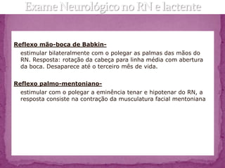 Reflexo mão-boca de Babkin-
 estimular bilateralmente com o polegar as palmas das mãos do
 RN. Resposta: rotação da cabeça para linha média com abertura
 da boca. Desaparece até o terceiro mês de vida.


Reflexo palmo-mentoniano-
 estimular com o polegar a eminência tenar e hipotenar do RN, a
 resposta consiste na contração da musculatura facial mentoniana
 