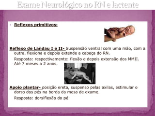  Reflexos primitivos:




Reflexo de Landau I e II- Suspensão ventral com uma mão, com a
  outra, flexiona e depois extende a cabeça do RN.
  Resposta: respectivamente: flexão e depois extensão dos MMII.
  Até 7 meses a 2 anos.




Apoio plantar- posição ereta, suspenso pelas axilas, estimular o
  dorso dos pés na borda da mesa de exame.
  Resposta: dorsiflexão do pé
 