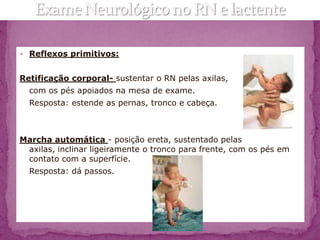 Reflexos primitivos:


Retificação corporal- sustentar o RN pelas axilas,
  com os pés apoiados na mesa de exame.
  Resposta: estende as pernas, tronco e cabeça.



Marcha automática - posição ereta, sustentado pelas
 axilas, inclinar ligeiramente o tronco para frente, com os pés em
 contato com a superfície.
  Resposta: dá passos.
 
