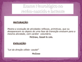 MATURAÇÃO:


Mostra a evolução de atividades reflexas, primitivas, que ou
desaparecem ou depois de uma fase de transição evoluem para a
mesma atividade, com caráter voluntário.
                     McGraw, Gesell & cols.


     EVOLUÇÃO:


“Lei da direção céfalo- caudal”
                        McGraw
 