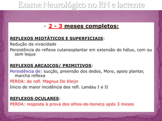  2 - 3 meses completos:

REFLEXOS MIOTÁTICOS E SUPERFICIAIS:
Redução da vivacidade
Persistência do reflexo cutaneoplantar em extensão do hálux, com ou
  sem leque

REFLEXOS ARCAICOS/ PRIMITIVOS:
Persistência de: sucção, preensão dos dedos, Moro, apoio plantar,
   marcha reflexa
PERDA: do refl. Magnus De Kleijn
Inicio de maior incidência dos refl. Landau I e II

REFLEXOS OCULARES:
PERDA: resposta à prova dos olhos-de-boneca após 3 meses
 