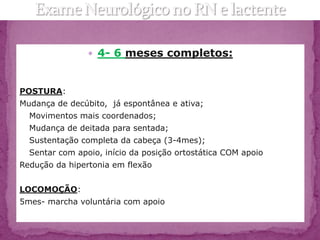  4- 6 meses completos:



POSTURA:
Mudança de decúbito, já espontânea e ativa;
  Movimentos mais coordenados;
  Mudança de deitada para sentada;
  Sustentação completa da cabeça (3-4mes);
  Sentar com apoio, início da posição ortostática COM apoio
Redução da hipertonia em flexão


LOCOMOÇÃO:
5mes- marcha voluntária com apoio
 