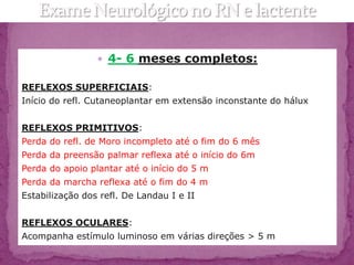  4- 6 meses completos:

REFLEXOS SUPERFICIAIS:
Início do refl. Cutaneoplantar em extensão inconstante do hálux


REFLEXOS PRIMITIVOS:
Perda do refl. de Moro incompleto até o fim do 6 mês
Perda da preensão palmar reflexa até o início do 6m
Perda do apoio plantar até o início do 5 m
Perda da marcha reflexa até o fim do 4 m
Estabilização dos refl. De Landau I e II


REFLEXOS OCULARES:
Acompanha estímulo luminoso em várias direções > 5 m
 