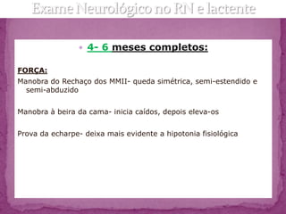  4- 6 meses completos:

FORÇA:
Manobra do Rechaço dos MMII- queda simétrica, semi-estendido e
  semi-abduzido


Manobra à beira da cama- inicia caídos, depois eleva-os


Prova da echarpe- deixa mais evidente a hipotonia fisiológica
 