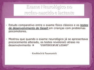  Estudo comparativo entre o exame físico clássico e os testes
  de desenvolvimento de Gesell em crianças com problemas
  psicomotores.

 Mostrou que quando o exame neurológico já se apresentava
  precocemente alterado, os testes reveleram atraso no
  desenvolvimento      “Continuum de lesão”

                  Knobloch & Pasamanick
 