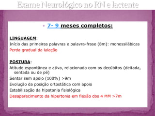  7- 9 meses completos:

LINGUAGEM:
Início das primeiras palavras e palavra-frase (8m): monossilábicas
Perda gradual da lalação


POSTURA:
Atitude espontânea e ativa, relacionada com os decúbitos (deitada,
  sentada ou de pé)
Sentar sem apoio (100%) >9m
Evolução da posição ortostática com apoio
Estabilização da hipotonia fisiológica
Desaparecimento da hipertonia em flexão dos 4 MM >7m
 