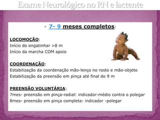  7- 9 meses completos:

LOCOMOÇÃO:
Início do engatinhar >8 m
Início da marcha COM apoio


COORDENAÇÃO:
Estabilização da coordenação mão-lenço no rosto e mão-objeto
Estabilização da preensão em pinça até final do 9 m


PREENSÃO VOLUNTÁRIA:
7mes- preensão em pinça-radial: indicador-médio contra o polegar
8mes- preensão em pinça completa: indicador -polegar
 