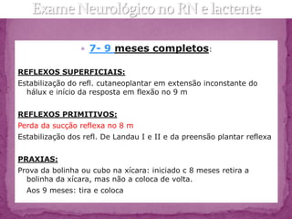  7- 9 meses completos:

REFLEXOS SUPERFICIAIS:
Estabilização do refl. cutaneoplantar em extensão inconstante do
  hálux e início da resposta em flexão no 9 m


REFLEXOS PRIMITIVOS:
Perda da sucção reflexa no 8 m
Estabilização dos refl. De Landau I e II e da preensão plantar reflexa


PRAXIAS:
Prova da bolinha ou cubo na xícara: iniciado c 8 meses retira a
  bolinha da xícara, mas não a coloca de volta.
  Aos 9 meses: tira e coloca
 