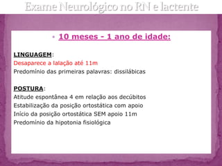 10 meses - 1 ano de idade:

LINGUAGEM:
Desaparece a lalação até 11m
Predomínio das primeiras palavras: dissilábicas


POSTURA:
Atitude espontânea 4 em relação aos decúbitos
Estabilização da posição ortostática com apoio
Início da posição ortostática SEM apoio 11m
Predomínio da hipotonia fisiológica
 