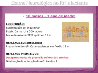  10 meses - 1 ano de idade:

LOCOMOÇÃO:
Estabilização do engatinhar
Estab. Da marcha COM apoio
Início da marcha SEM apoio no 11 m


REFLEXOS SUPERFICIAIS:
Predomínio do refl. Cutaneoplantar em flexão 12 m


REFLEXOS PRIMITIVOS:
Desaparecimento da preensão reflexa dos artelhos
Diminuição da obtenção do refl. Landau I
 