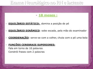  18 meses :


 EQUILÍBRIO ESTÁTICO: domina a posição de pé


 EQUILÍBRIO DINÂMICO: sobe escada, pela mão do examinador


 COORDENAÇÃO: serve-se com a colher, chuta com o pé uma bola


 FUNÇÕES CEREBRAIS SUPERIORES:
  Fala em torno de 10 palavras
  Constrói frases com 2 palavras
 