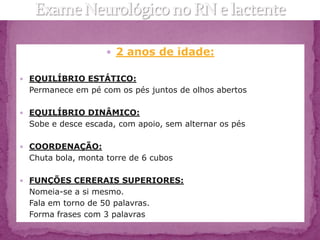 2 anos de idade:

 EQUILÍBRIO ESTÁTICO:
 Permanece em pé com os pés juntos de olhos abertos

 EQUILÍBRIO DINÂMICO:
 Sobe e desce escada, com apoio, sem alternar os pés

 COORDENAÇÃO:
 Chuta bola, monta torre de 6 cubos

 FUNÇÕES CERERAIS SUPERIORES:
 Nomeia-se a si mesmo.
 Fala em torno de 50 palavras.
 Forma frases com 3 palavras
 