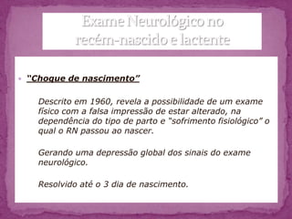  “Choque de nascimento”


    Descrito em 1960, revela a possibilidade de um exame
    físico com a falsa impressão de estar alterado, na
    dependência do tipo de parto e “sofrimento fisiológico” o
    qual o RN passou ao nascer.

    Gerando uma depressão global dos sinais do exame
    neurológico.

    Resolvido até o 3 dia de nascimento.
 
