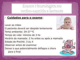  Cuidados para o exame:


Lavar as mãos
O paciente deverá ser despido lentamente
Temp ambiente: 24-27 °C
Tempo de vida: mínimo de 3 hs
Horário da mamada: 2 hs antes ou após a mamada
Estado de Prechtl: 3 ou 4
Observar antes de examinar
Deixar o que potencialmente deflagra o choro
   para o final
 