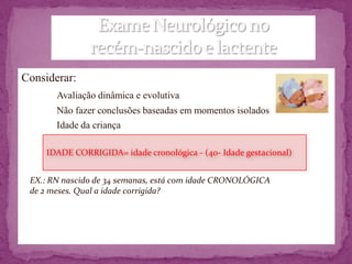 Considerar:
       Avaliação dinâmica e evolutiva
       Não fazer conclusões baseadas em momentos isolados
       Idade da criança

     IDADE CORRIGIDA= idade cronológica - (40- Idade gestacional)


 EX.: RN nascido de 34 semanas, está com idade CRONOLÓGICA
 de 2 meses. Qual a idade corrigida?
 