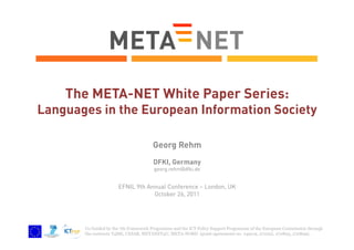 The META-NET White Paper Series:

Languages in the European Information Society
Georg Rehm
DFKI, Germany
georg.rehm@dfki.de

EFNIL 9th Annual Conference – London, UK
October 26, 2011

Co-funded by the 7th Framework Programme and the ICT Policy Support Programme of the European Commission through
the contracts T4ME, CESAR, METANET4U, META-NORD (grant agreements no. 249119, 271022, 270893, 270899).

 
