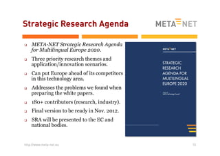 Strategic Research Agenda
q 

q 

q 

q 

META-NET Strategic Research Agenda
for Multilingual Europe 2020.
Three priority research themes and
application/innovation scenarios.
Can put Europe ahead of its competitors
in this technology area.
Addresses the problems we found when
preparing the white papers.

q 

180+ contributors (research, industry).

q 

Final version to be ready in Nov. 2012.

q 

SRA will be presented to the EC and
national bodies.

http://www.meta-net.eu

10

 