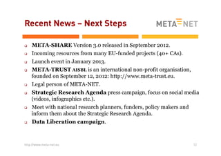 Recent News – Next Steps
q 
q 
q 
q 

q 
q 

q 

q 

META-SHARE Version 3.0 released in September 2012.
Incoming resources from many EU-funded projects (40+ CAs).
Launch event in January 2013.
META-TRUST AISBL is an international non-profit organisation,
founded on September 12, 2012: http://www.meta-trust.eu.
Legal person of META-NET.
Strategic Research Agenda press campaign, focus on social media
(videos, infographics etc.).
Meet with national research planners, funders, policy makers and
inform them about the Strategic Research Agenda.
Data Liberation campaign.

http://www.meta-net.eu

12

 