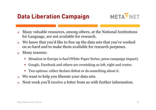 Data Liberation Campaign
q 

q 

q 

Many valuable resources, among others, at the National Institutions
for Language, are not available for research.
We know that you’d like to free up the data sets that you’ve worked
on so hard and to make them available for research purposes.
Many reasons:
§  Situation in Europe is bad (White Paper Series; press campaign impact).
§  Google, Facebook and others are overtaking us left, right and centre.
§  Two options: either declare defeat or do something about it.

q 
q 

We want to help you liberate your data sets.
Next week you’ll receive a letter from us with further information.

http://www.meta-net.eu

13

 
